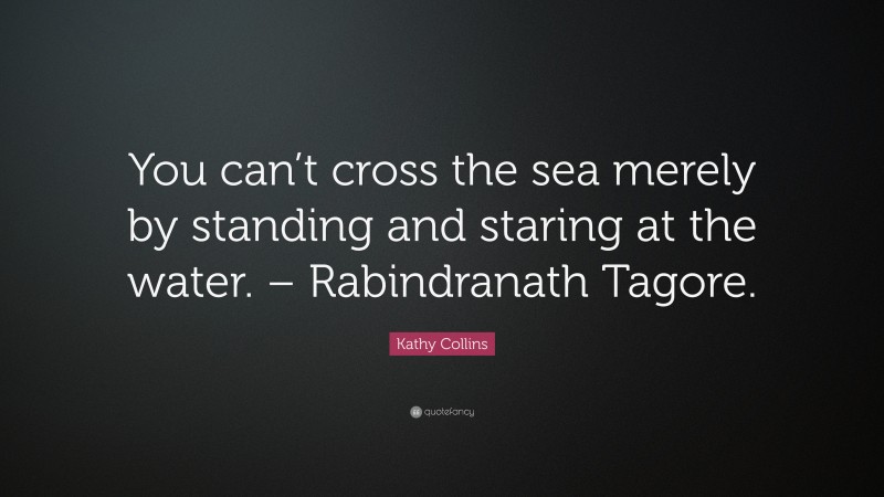 Kathy Collins Quote: “You can’t cross the sea merely by standing and staring at the water. – Rabindranath Tagore.”