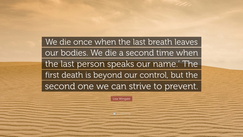 Lisa Wingate Quote: “We die once when the last breath leaves our bodies. We die a second time when the last person speaks our name.’ The first death is beyond our control, but the second one we can strive to prevent.”