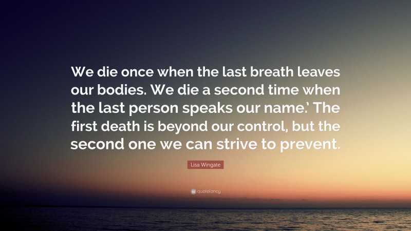 Lisa Wingate Quote: “We die once when the last breath leaves our bodies. We die a second time when the last person speaks our name.’ The first death is beyond our control, but the second one we can strive to prevent.”