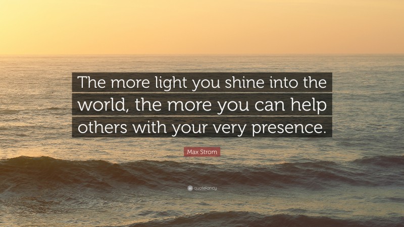 Max Strom Quote: “The more light you shine into the world, the more you can help others with your very presence.”