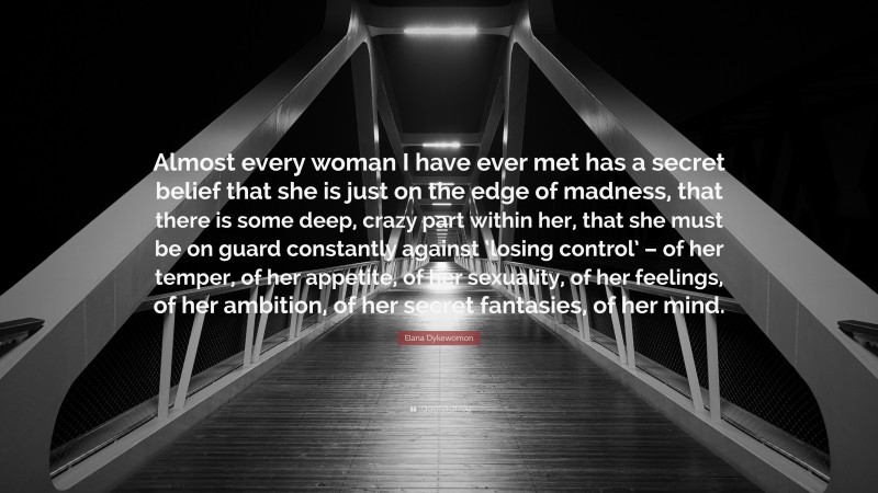 Elana Dykewomon Quote: “Almost every woman I have ever met has a secret belief that she is just on the edge of madness, that there is some deep, crazy part within her, that she must be on guard constantly against ‘losing control’ – of her temper, of her appetite, of her sexuality, of her feelings, of her ambition, of her secret fantasies, of her mind.”