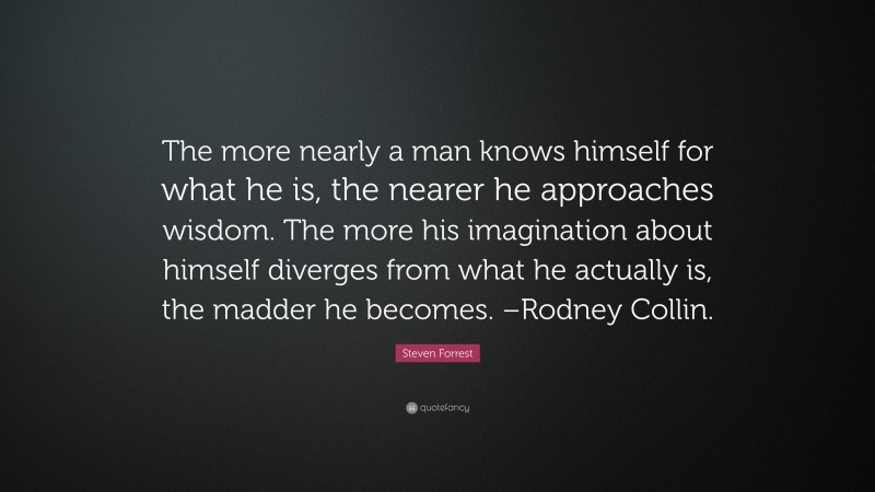 Steven Forrest Quote: “The more nearly a man knows himself for what he is, the nearer he approaches wisdom. The more his imagination about himself diverges from what he actually is, the madder he becomes. –Rodney Collin.”