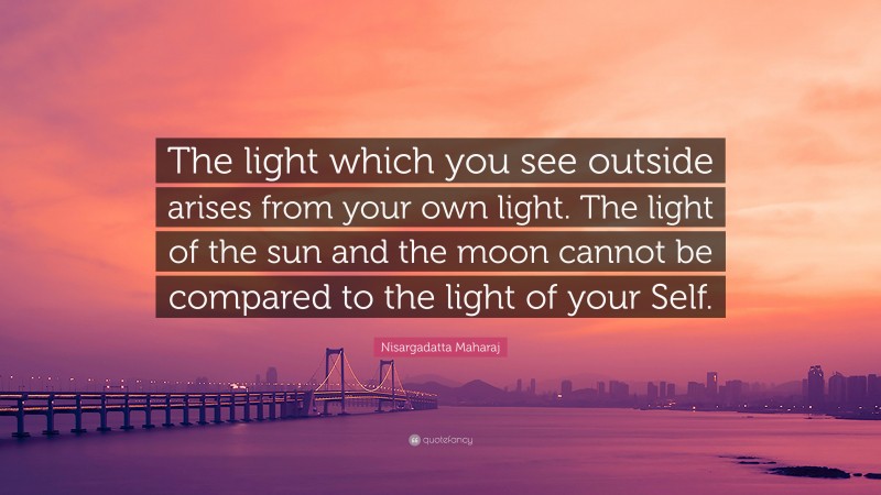 Nisargadatta Maharaj Quote: “The light which you see outside arises from your own light. The light of the sun and the moon cannot be compared to the light of your Self.”