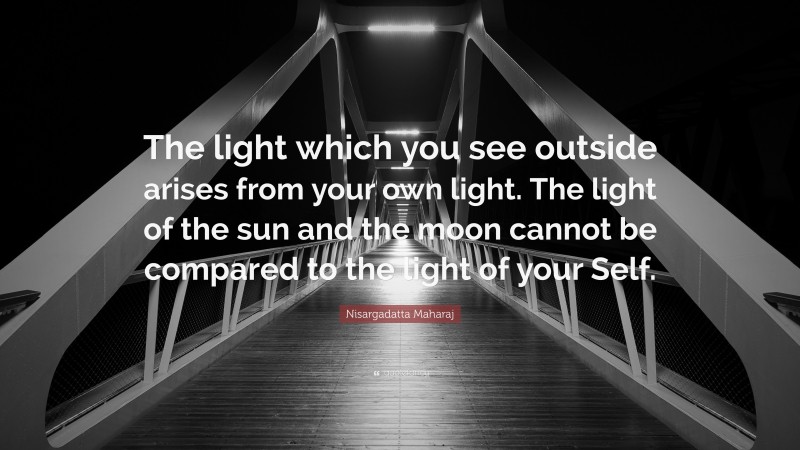 Nisargadatta Maharaj Quote: “The light which you see outside arises from your own light. The light of the sun and the moon cannot be compared to the light of your Self.”