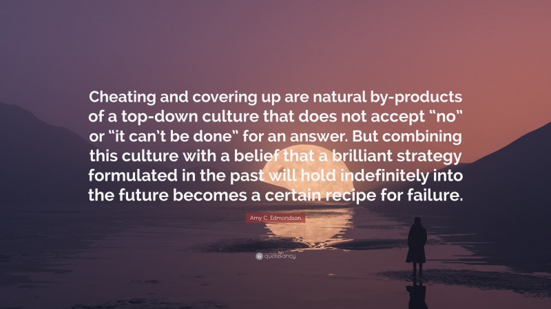 Amy C. Edmondson Quote: “Cheating and covering up are natural by-products of a top-down culture that does not accept “no” or “it can’t be done” for an answer. But combining this culture with a belief that a brilliant strategy formulated in the past will hold indefinitely into the future becomes a certain recipe for failure.”