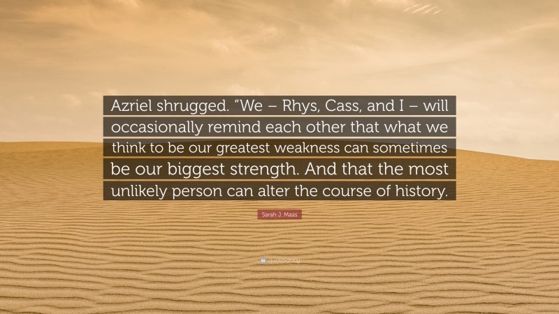 Sarah J. Maas Quote: “Azriel shrugged. “We – Rhys, Cass, and I – will occasionally remind each other that what we think to be our greatest weakness can sometimes be our biggest strength. And that the most unlikely person can alter the course of history.”