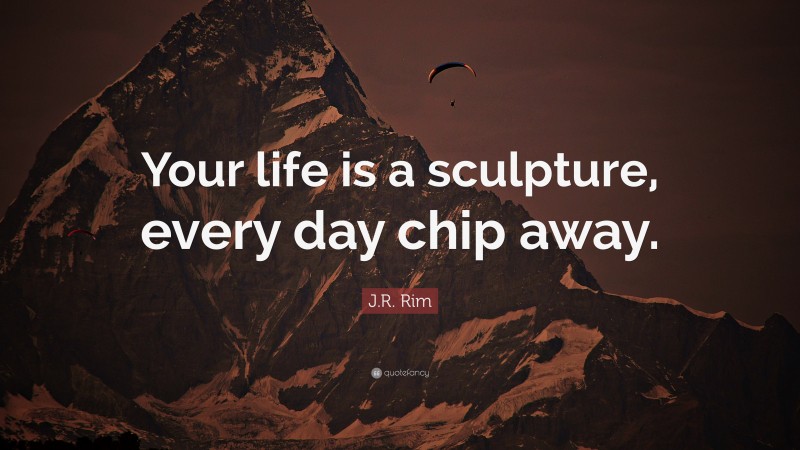 J.R. Rim Quote: “Your life is a sculpture, every day chip away.”