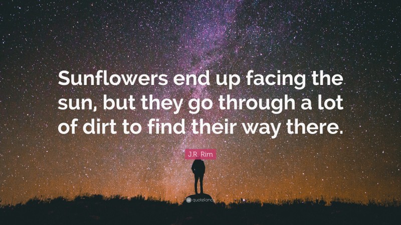J.R. Rim Quote: “Sunflowers end up facing the sun, but they go through a lot of dirt to find their way there.”