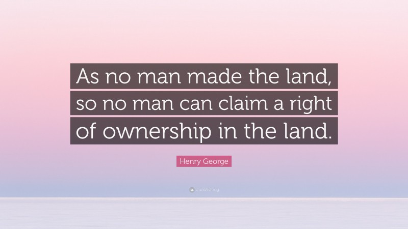 Henry George Quote: “As no man made the land, so no man can claim a right of ownership in the land.”