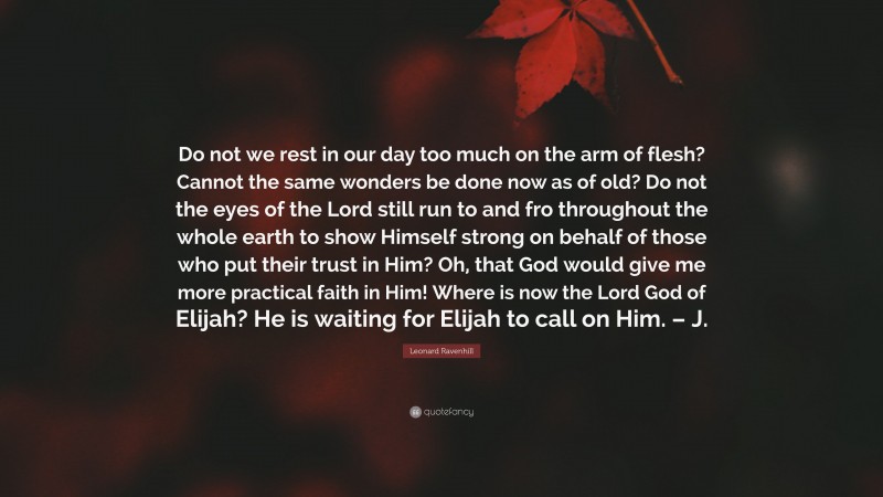 Leonard Ravenhill Quote: “Do not we rest in our day too much on the arm of flesh? Cannot the same wonders be done now as of old? Do not the eyes of the Lord still run to and fro throughout the whole earth to show Himself strong on behalf of those who put their trust in Him? Oh, that God would give me more practical faith in Him! Where is now the Lord God of Elijah? He is waiting for Elijah to call on Him. – J.”