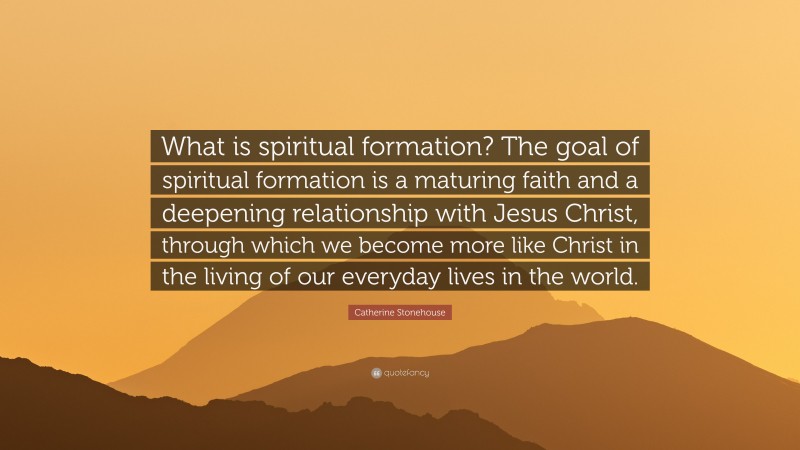 Catherine Stonehouse Quote: “What is spiritual formation? The goal of spiritual formation is a maturing faith and a deepening relationship with Jesus Christ, through which we become more like Christ in the living of our everyday lives in the world.”