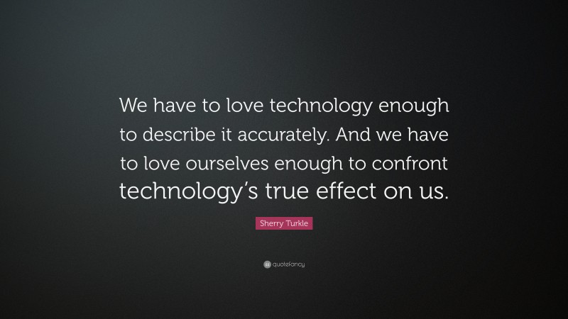 Sherry Turkle Quote: “We have to love technology enough to describe it accurately. And we have to love ourselves enough to confront technology’s true effect on us.”