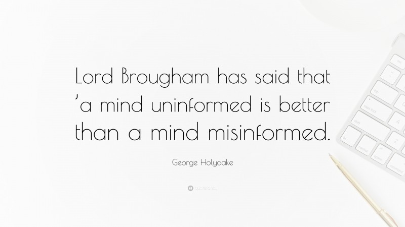 George Holyoake Quote: “Lord Brougham has said that ’a mind uninformed is better than a mind misinformed.”
