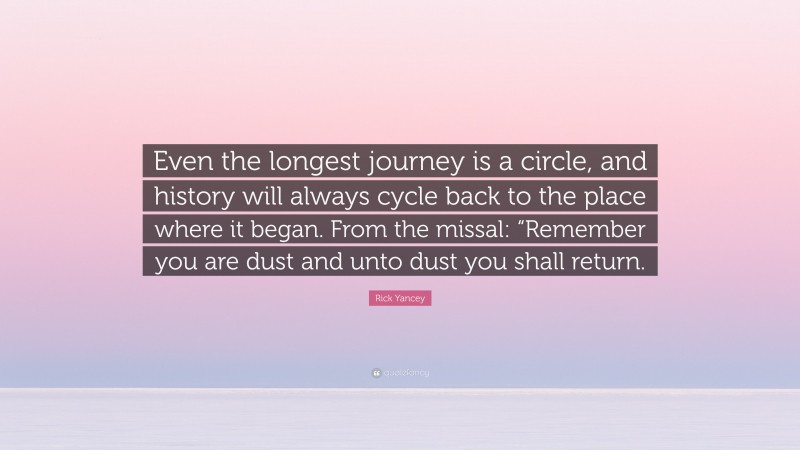 Rick Yancey Quote: “Even the longest journey is a circle, and history will always cycle back to the place where it began. From the missal: “Remember you are dust and unto dust you shall return.”