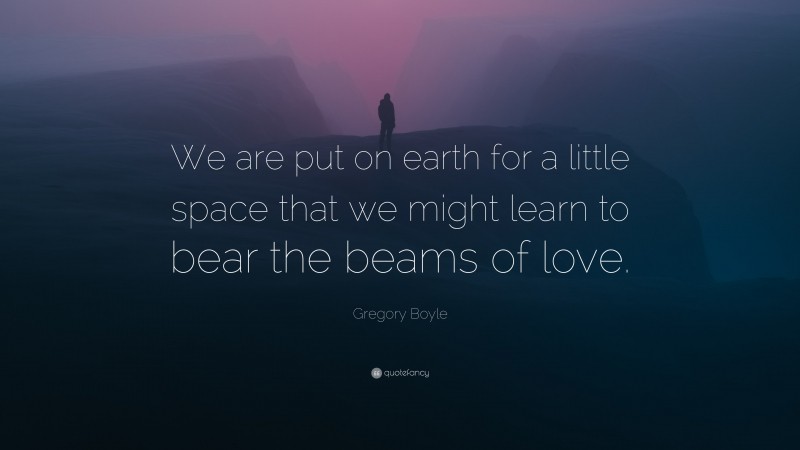 Gregory Boyle Quote: “We are put on earth for a little space that we might learn to bear the beams of love.”
