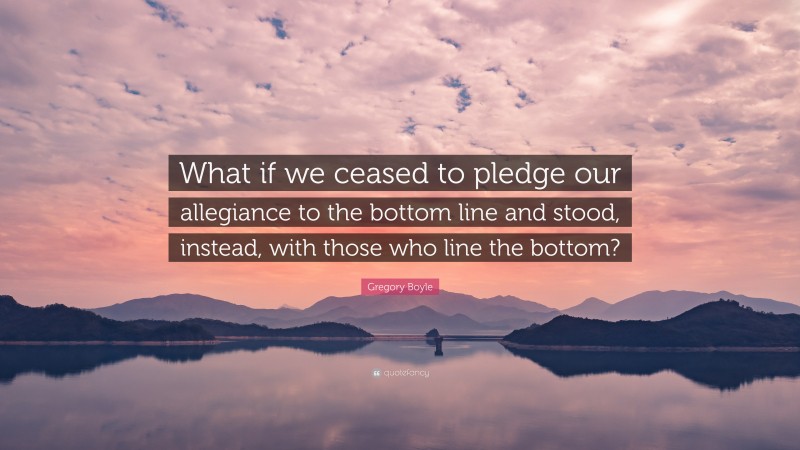 Gregory Boyle Quote: “What if we ceased to pledge our allegiance to the bottom line and stood, instead, with those who line the bottom?”