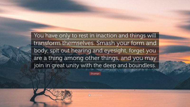 Zhuangzi Quote: “You have only to rest in inaction and things will transform themselves. Smash your form and body, spit out hearing and eyesight, forget you are a thing among other things, and you may join in great unity with the deep and boundless.”
