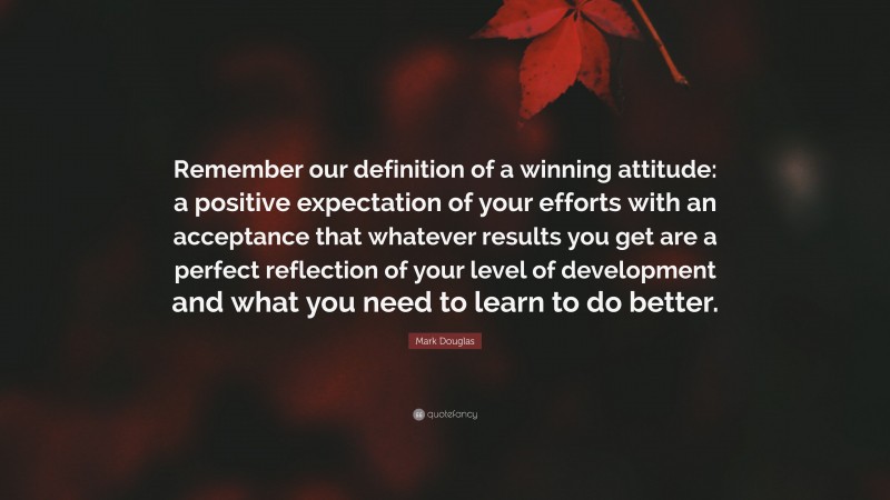 Mark Douglas Quote: “Remember our definition of a winning attitude: a positive expectation of your efforts with an acceptance that whatever results you get are a perfect reflection of your level of development and what you need to learn to do better.”