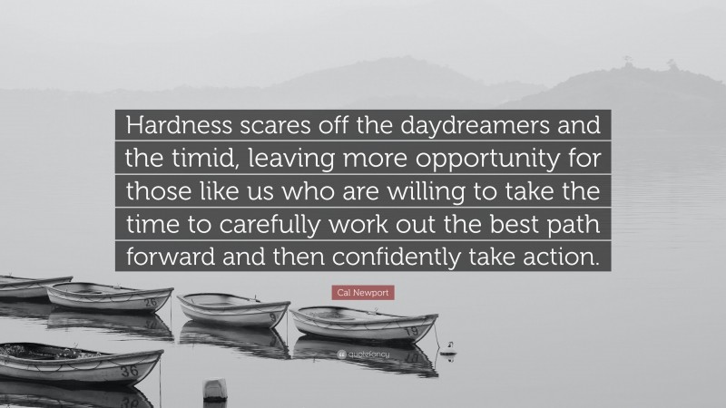 Cal Newport Quote: “Hardness scares off the daydreamers and the timid, leaving more opportunity for those like us who are willing to take the time to carefully work out the best path forward and then confidently take action.”