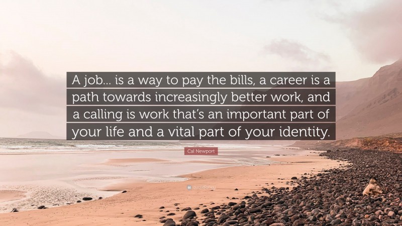 Cal Newport Quote: “A job... is a way to pay the bills, a career is a path towards increasingly better work, and a calling is work that’s an important part of your life and a vital part of your identity.”