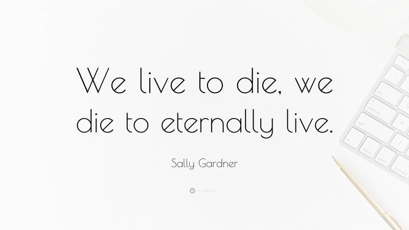 Sally Gardner Quote: “We live to die, we die to eternally live.”