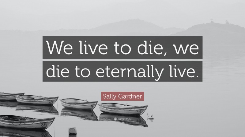 Sally Gardner Quote: “We live to die, we die to eternally live.”