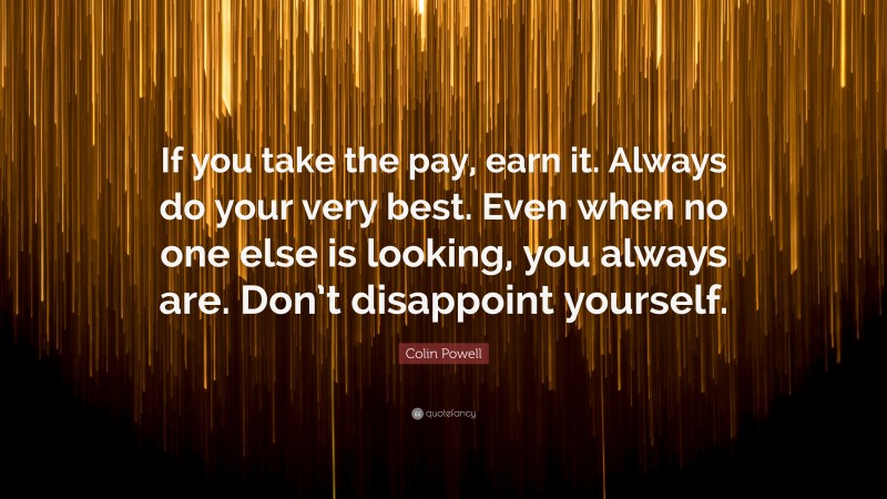 Colin Powell Quote: “If you take the pay, earn it. Always do your very best. Even when no one else is looking, you always are. Don’t disappoint yourself.”