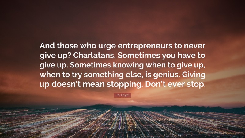 Phil Knight Quote: “And those who urge entrepreneurs to never give up? Charlatans. Sometimes you have to give up. Sometimes knowing when to give up, when to try something else, is genius. Giving up doesn’t mean stopping. Don’t ever stop.”
