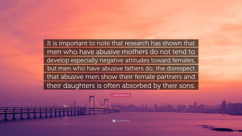 Lundy Bancroft Quote: “It is important to note that research has shown that men who have abusive mothers do not tend to develop especially negative attitudes toward females, but men who have abusive fathers do; the disrespect that abusive men show their female partners and their daughters is often absorbed by their sons.”