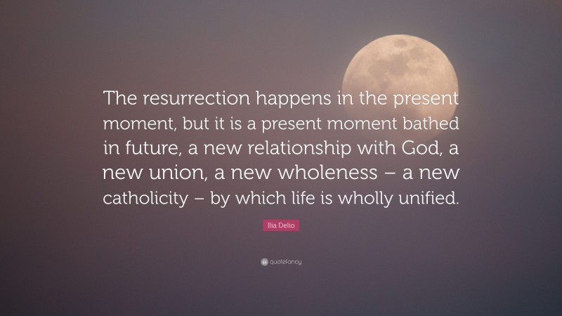 Ilia Delio Quote: “The resurrection happens in the present moment, but it is a present moment bathed in future, a new relationship with God, a new union, a new wholeness – a new catholicity – by which life is wholly unified.”