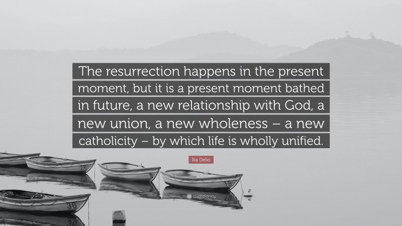Ilia Delio Quote: “The resurrection happens in the present moment, but it is a present moment bathed in future, a new relationship with God, a new union, a new wholeness – a new catholicity – by which life is wholly unified.”