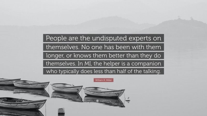 William R. Miller Quote: “People are the undisputed experts on themselves. No one has been with them longer, or knows them better than they do themselves. In MI, the helper is a companion who typically does less than half of the talking.”