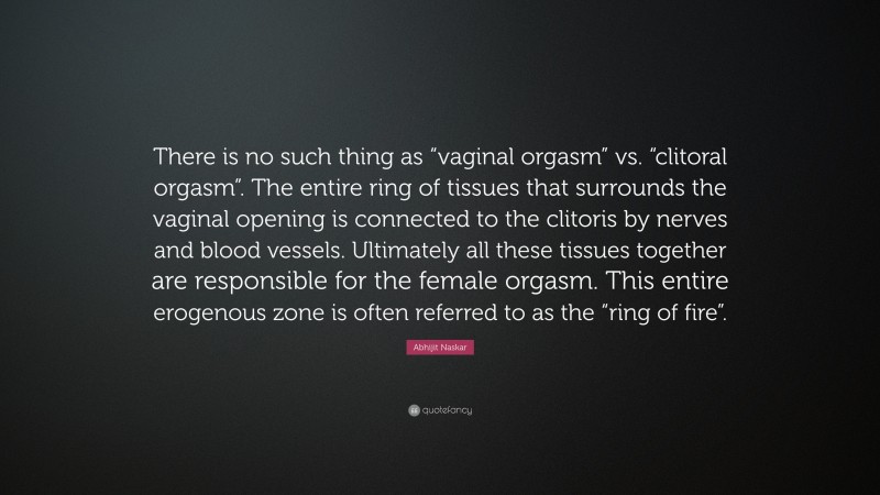 Abhijit Naskar Quote: “There is no such thing as “vaginal orgasm” vs. “clitoral orgasm”. The entire ring of tissues that surrounds the vaginal opening is connected to the clitoris by nerves and blood vessels. Ultimately all these tissues together are responsible for the female orgasm. This entire erogenous zone is often referred to as the “ring of fire”.”