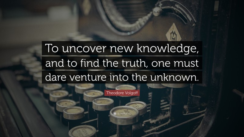 Theodore Volgoff Quote: “To uncover new knowledge, and to find the truth, one must dare venture into the unknown.”