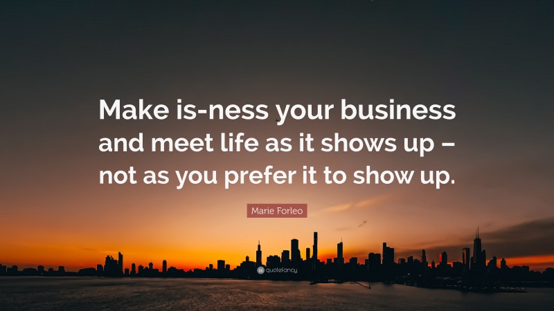 Marie Forleo Quote: “Make is-ness your business and meet life as it shows up – not as you prefer it to show up.”