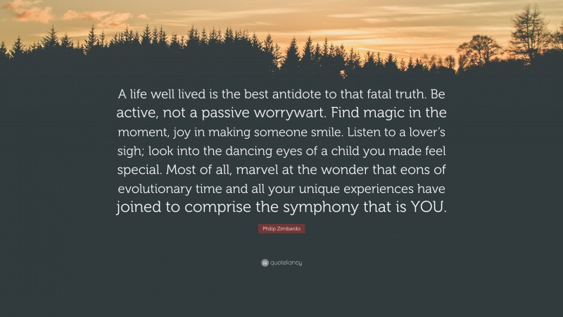 Philip Zimbardo Quote: “A life well lived is the best antidote to that fatal truth. Be active, not a passive worrywart. Find magic in the moment, joy in making someone smile. Listen to a lover’s sigh; look into the dancing eyes of a child you made feel special. Most of all, marvel at the wonder that eons of evolutionary time and all your unique experiences have joined to comprise the symphony that is YOU.”