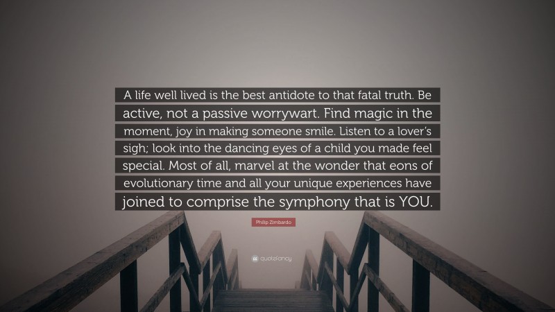 Philip Zimbardo Quote: “A life well lived is the best antidote to that fatal truth. Be active, not a passive worrywart. Find magic in the moment, joy in making someone smile. Listen to a lover’s sigh; look into the dancing eyes of a child you made feel special. Most of all, marvel at the wonder that eons of evolutionary time and all your unique experiences have joined to comprise the symphony that is YOU.”