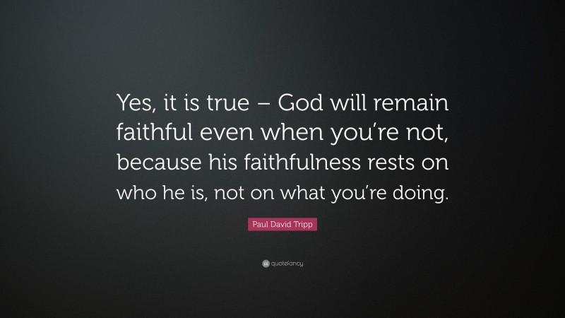Paul David Tripp Quote: “Yes, it is true – God will remain faithful even when you’re not, because his faithfulness rests on who he is, not on what you’re doing.”