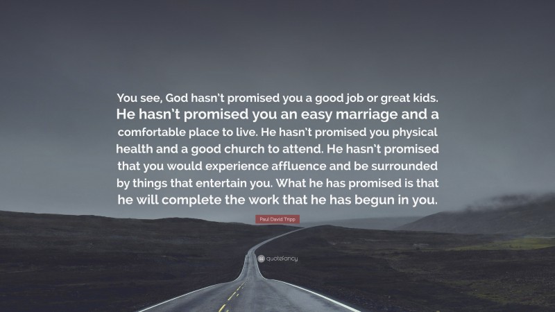 Paul David Tripp Quote: “You see, God hasn’t promised you a good job or great kids. He hasn’t promised you an easy marriage and a comfortable place to live. He hasn’t promised you physical health and a good church to attend. He hasn’t promised that you would experience affluence and be surrounded by things that entertain you. What he has promised is that he will complete the work that he has begun in you.”