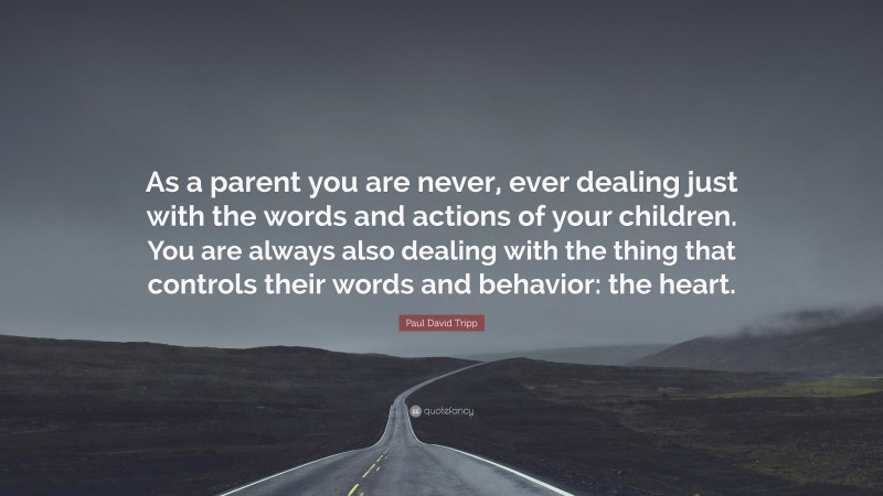 Paul David Tripp Quote: “As a parent you are never, ever dealing just with the words and actions of your children. You are always also dealing with the thing that controls their words and behavior: the heart.”