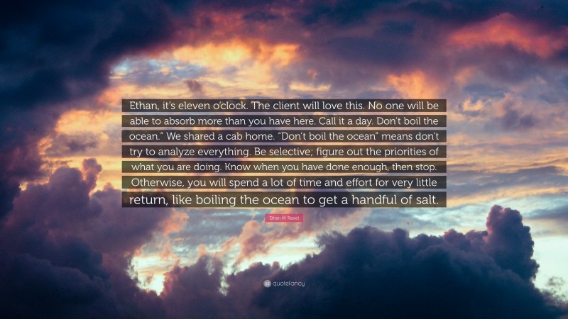 Ethan M. Rasiel Quote: “Ethan, it’s eleven o’clock. The client will love this. No one will be able to absorb more than you have here. Call it a day. Don’t boil the ocean.” We shared a cab home. “Don’t boil the ocean” means don’t try to analyze everything. Be selective; figure out the priorities of what you are doing. Know when you have done enough, then stop. Otherwise, you will spend a lot of time and effort for very little return, like boiling the ocean to get a handful of salt.”