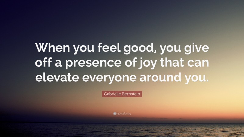 Gabrielle Bernstein Quote: “When you feel good, you give off a presence of joy that can elevate everyone around you.”