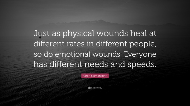 Karen Salmansohn Quote: “Just as physical wounds heal at different rates in different people, so do emotional wounds. Everyone has different needs and speeds.”