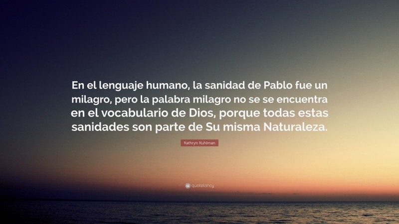 Kathryn Kuhlman Quote: “En el lenguaje humano, la sanidad de Pablo fue un milagro, pero la palabra milagro no se se encuentra en el vocabulario de Dios, porque todas estas sanidades son parte de Su misma Naturaleza.”