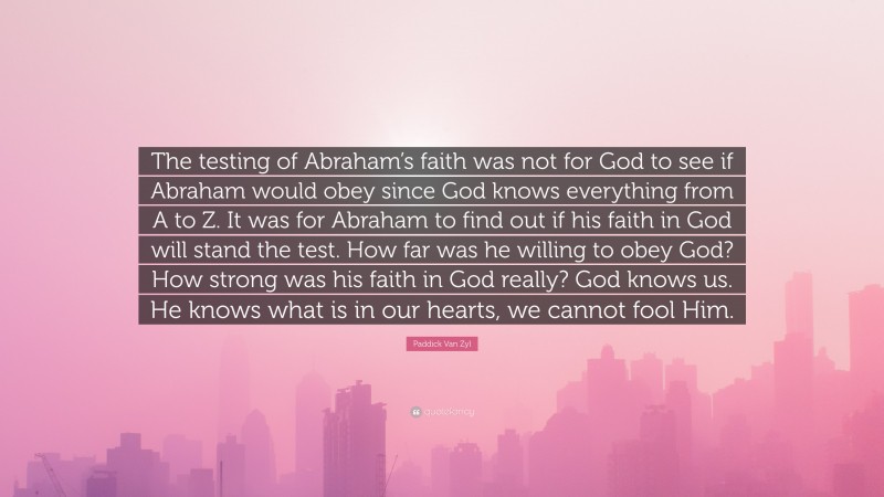 Paddick Van Zyl Quote: “The testing of Abraham’s faith was not for God to see if Abraham would obey since God knows everything from A to Z. It was for Abraham to find out if his faith in God will stand the test. How far was he willing to obey God? How strong was his faith in God really? God knows us. He knows what is in our hearts, we cannot fool Him.”