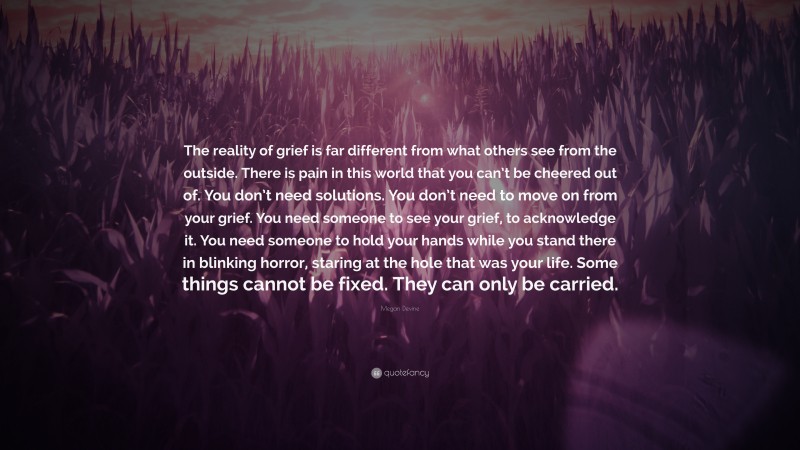 Megan Devine Quote: “The reality of grief is far different from what others see from the outside. There is pain in this world that you can’t be cheered out of. You don’t need solutions. You don’t need to move on from your grief. You need someone to see your grief, to acknowledge it. You need someone to hold your hands while you stand there in blinking horror, staring at the hole that was your life. Some things cannot be fixed. They can only be carried.”