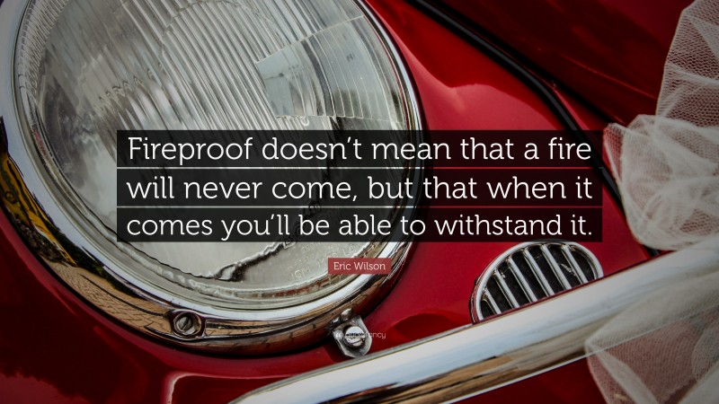 Eric Wilson Quote: “Fireproof doesn’t mean that a fire will never come, but that when it comes you’ll be able to withstand it.”