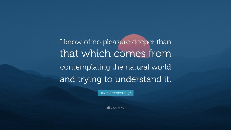 David Attenborough Quote: “I know of no pleasure deeper than that which comes from contemplating the natural world and trying to understand it.”