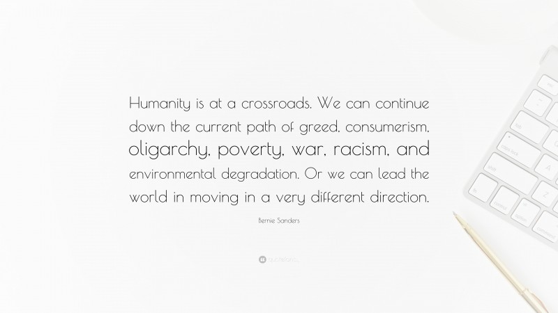 Bernie Sanders Quote: “Humanity is at a crossroads. We can continue down the current path of greed, consumerism, oligarchy, poverty, war, racism, and environmental degradation. Or we can lead the world in moving in a very different direction.”