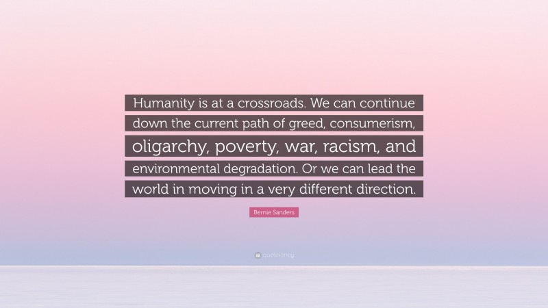 Bernie Sanders Quote: “Humanity is at a crossroads. We can continue down the current path of greed, consumerism, oligarchy, poverty, war, racism, and environmental degradation. Or we can lead the world in moving in a very different direction.”